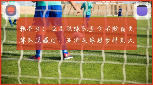 韩乔生：亚足联球队至今不败南美球队没赢过，亚洲足球进步特别大